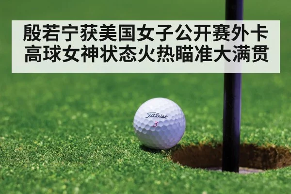 殷若宁获美国女子公开赛外卡 高球女神状态火热瞄准大满贯